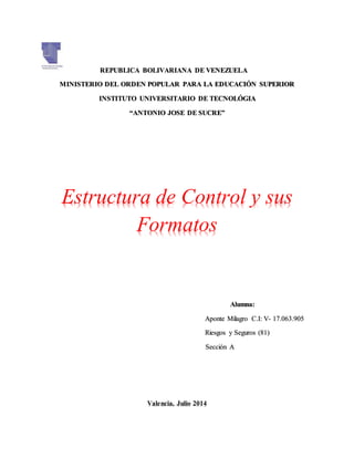 REPUBLICA BOLIVARIANA DE VENEZUELA
MINISTERIO DEL ORDEN POPULAR PARA LA EDUCACIÓN SUPERIOR
INSTITUTO UNIVERSITARIO DE TECNOLÓGIA
“ANTONIO JOSE DE SUCRE”
Estructura de Control y sus
Formatos
Alumna:
Aponte Milagro C.I: V- 17.063.905
Riesgos y Seguros (81)
Sección A
Valencia, Julio 2014
 
