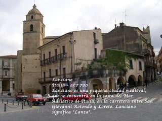 Lanciano
Italia - año 700
Lanciano es una pequeña ciudad medieval,
que se encuentra en la costa del Mar
Adriático de Italia, en la carretera entre San
Giovanni Rotondo y Loreto. Lanciano
significa "Lanza". 
 