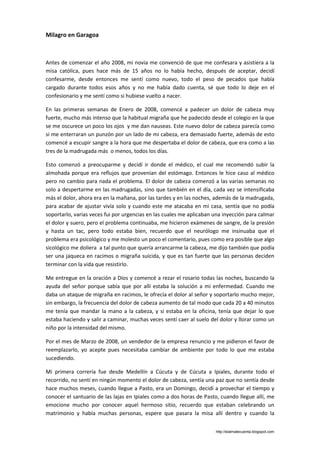 Milagro en Garagoa



Antes de comenzar el año 2008, mi novia me convenció de que me confesara y asistiera a la
misa católica, pues hace más de 15 años no lo había hecho, después de aceptar, decidí
confesarme, desde entonces me sentí como nuevo, todo el peso de pecados que había
cargado durante todos esos años y no me había dado cuenta, sé que todo lo deje en el
confesionario y me sentí como si hubiese vuelto a nacer.

En las primeras semanas de Enero de 2008, comencé a padecer un dolor de cabeza muy
fuerte, mucho más intenso que la habitual migraña que he padecido desde el colegio en la que
se me oscurece un poco los ojos y me dan nauseas. Este nuevo dolor de cabeza parecía como
si me enterraran un punzón por un lado de mi cabeza, era demasiado fuerte, además de esto
comencé a escupir sangre a la hora que me despertaba el dolor de cabeza, que era como a las
tres de la madrugada más o menos, todos los días.

Esto comenzó a preocuparme y decidí ir donde el médico, el cual me recomendó subir la
almohada porque era reflujos que provenían del estómago. Entonces le hice caso al médico
pero no cambio para nada el problema. El dolor de cabeza comenzó a las varias semanas no
solo a despertarme en las madrugadas, sino que también en el día, cada vez se intensificaba
más el dolor, ahora era en la mañana, por las tardes y en las noches, además de la madrugada,
para acabar de ajustar vivía solo y cuando este me atacaba en mi casa, sentía que no podía
soportarlo, varias veces fui por urgencias en las cuales me aplicaban una inyección para calmar
el dolor y suero, pero el problema continuaba, me hicieron exámenes de sangre, de la presión
y hasta un tac, pero todo estaba bien, recuerdo que el neurólogo me insinuaba que el
problema era psicológico y me molesto un poco el comentario, pues como era posible que algo
sicológico me doliera a tal punto que quería arrancarme la cabeza, me dijo también que podía
ser una jaqueca en racimos o migraña suicida, y que es tan fuerte que las personas deciden
terminar con la vida que resistirlo.

Me entregue en la oración a Dios y comencé a rezar el rosario todas las noches, buscando la
ayuda del señor porque sabía que por allí estaba la solución a mi enfermedad. Cuando me
daba un ataque de migraña en racimos, le ofrecía el dolor al señor y soportarlo mucho mejor,
sin embargo, la frecuencia del dolor de cabeza aumento de tal modo que cada 20 a 40 minutos
me tenía que mandar la mano a la cabeza, y si estaba en la oficina, tenía que dejar lo que
estaba haciendo y salir a caminar, muchas veces sentí caer al suelo del dolor y llorar como un
niño por la intensidad del mismo.

Por el mes de Marzo de 2008, un vendedor de la empresa renuncio y me pidieron el favor de
reemplazarlo, yo acepte pues necesitaba cambiar de ambiente por todo lo que me estaba
sucediendo.

Mi primera correría fue desde Medellín a Cúcuta y de Cúcuta a Ipiales, durante todo el
recorrido, no sentí en ningún momento el dolor de cabeza, sentía una paz que no sentía desde
hace muchos meses, cuando llegue a Pasto, era un Domingo, decidí a provechar el tiempo y
conocer el santuario de las lajas en Ipiales como a dos horas de Pasto, cuando llegue allí, me
emocione mucho por conocer aquel hermoso sitio, recuerdo que estaban celebrando un
matrimonio y había muchas personas, espere que pasara la misa allí dentro y cuando la


                                                                      http://elalmatecuenta.blogspot.com
 