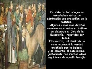 En vista de tal milagro se escuchaban gritos de admiraci ó n que proced í an de la multitud.  Algunas almas m ás  devotas comenzaron a entonar c ánticos de alabanza al Dios de la Eucaristía,  repetidos por todos.  Finalmente,  el dueño de la mula reconoció la verdad enseñada por la Iglesia  y se convirtió al catolicismo,  juntamente con muchos otros seguidores de aquella herejía. 