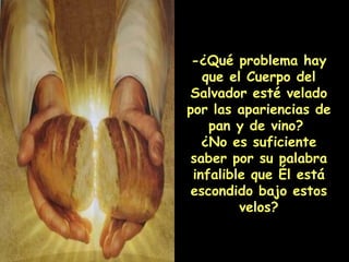 -¿Qué problema hay que el Cuerpo del Salvador esté velado por las apariencias de pan y de vino?  ¿No es suficiente saber por su palabra infalible que Él está escondido bajo estos velos? 
