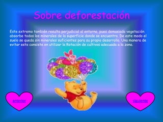 Sobre deforestación
Este extremo también resulta perjudicial al entorno, pues demasiada vegetación
absorbe todos los minerales de la superficie donde se encuentra. De este modo el
suelo se queda sin minerales suficientes para su propio desarrollo. Una manera de
evitar esto consiste en utilizar la Rotación de cultivos adecuada a la zona.
siguienteanterior
 