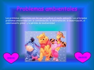 Problemas ambientales
Los problemas ambientales son los que perjudican al medio ambiente. Los principales
problemas ambientales son: la contaminación, la deforestación, la desertización, el
calentamiento global y la pérdida de biodiversidad.
siguienteanterior
 