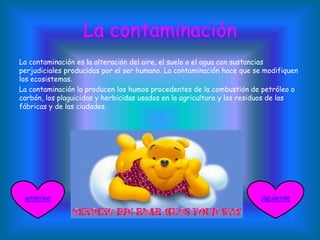 La contaminación
La contaminación es la alteración del aire, el suelo o el agua con sustancias
perjudiciales producidas por el ser humano. La contaminación hace que se modifiquen
los ecosistemas.
La contaminación la producen los humos procedentes de la combustión de petróleo o
carbón, los plaguicidas y herbicidas usados en la agricultura y los residuos de las
fábricas y de las ciudades.
siguienteanterior
 