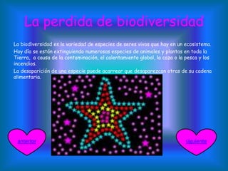 La perdida de biodiversidad
La biodiversidad es la variedad de especies de seres vivos que hay en un ecosistema.
Hoy día se están extinguiendo numerosas especies de animales y plantas en toda la
Tierra, a causa de la contaminación, el calentamiento global, la caza o la pesca y los
incendios.
La desaparición de una especie puede acarrear que desaparezcan otras de su cadena
alimentaria.
siguienteanterior
 