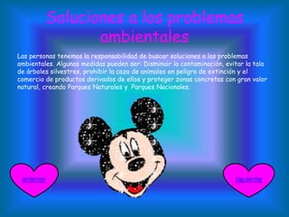 Soluciones a los problemas
ambientales
Las personas tenemos la responsabilidad de buscar soluciones a los problemas
ambientales. Algunas medidas pueden ser: Disminuir la contaminación, evitar la tala
de árboles silvestres, prohibir la caza de animales en peligro de extinción y el
comercio de productos derivados de ellos y proteger zonas concretas con gran valor
natural, creando Parques Naturales y Parques Nacionales.
siguienteanterior
 