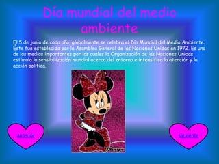Día mundial del medio
ambiente
El 5 de junio de cada año, globalmente se celebra el Día Mundial del Medio Ambiente.
Éste fue establecido por la Asamblea General de las Naciones Unidas en 1972. Es uno
de los medios importantes por los cuales la Organización de las Naciones Unidas
estimula la sensibilización mundial acerca del entorno e intensifica la atención y la
acción política.
siguienteanterior
 