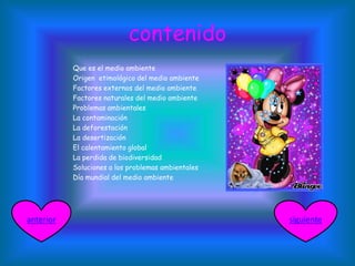 contenido
 Que es el medio ambiente
 Origen etimológico del medio ambiente
 Factores externos del medio ambiente
 Factores naturales del medio ambiente
 Problemas ambientales
 La contaminación
 La deforestación
 La desertización
 El calentamiento global
 La perdida de biodiversidad
 Soluciones a los problemas ambientales
 Día mundial del medio ambiente
siguienteanterior
 