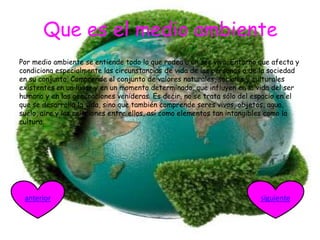 Que es el medio ambiente
Por medio ambiente se entiende todo lo que rodea a un ser vivo. Entorno que afecta y
condiciona especialmente las circunstancias de vida de las personas o de la sociedad
en su conjunto. Comprende el conjunto de valores naturales, sociales y culturales
existentes en un lugar y en un momento determinado, que influyen en la vida del ser
humano y en las generaciones venideras. Es decir, no se trata sólo del espacio en el
que se desarrolla la vida, sino que también comprende seres vivos, objetos, agua,
suelo, aire y las relaciones entre ellos, así como elementos tan intangibles como la
cultura.
siguienteanterior
 