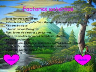 Factores externos
Estos factores externos son:
Ambiente físico: Geografía Física, Geología, clima, contaminación.
Ambiente biológico:
Población humana: Demografía.
Flora: fuente de alimentos o productores.
Fauna: consumidores primarios, secundarios, etcétera.
Ambiente socioeconómico:
Ocupación laboral o trabajo: exposición a agentes químicos, físicos.
Urbanización o entorno urbano y desarrollo económico.
Desastres: guerras, inundaciones.
siguienteanterior
 
