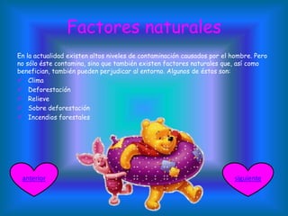 Factores naturales
En la actualidad existen altos niveles de contaminación causados por el hombre. Pero
no sólo éste contamina, sino que también existen factores naturales que, así como
benefician, también pueden perjudicar al entorno. Algunos de éstos son:
 Clima
 Deforestación
 Relieve
 Sobre deforestación
 Incendios forestales
siguienteanterior
 