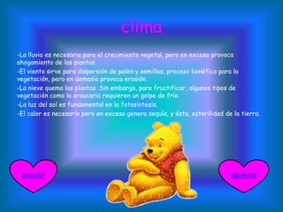 clima
-La lluvia es necesaria para el crecimiento vegetal, pero en exceso provoca
ahogamiento de las plantas.
-El viento sirve para dispersión de polen y semillas, proceso benéfico para la
vegetación, pero en demasía provoca erosión.
-La nieve quema las plantas. Sin embargo, para fructificar, algunos tipos de
vegetación como la araucaria requieren un golpe de frío.
-La luz del sol es fundamental en la fotosíntesis.
-El calor es necesario pero en exceso genera sequía, y ésta, esterilidad de la tierra.
siguienteanterior
 