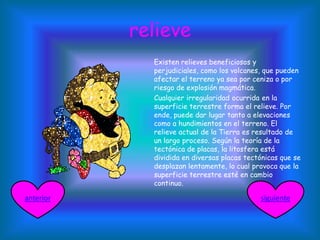 relieve
Existen relieves beneficiosos y
perjudiciales, como los volcanes, que pueden
afectar el terreno ya sea por ceniza o por
riesgo de explosión magmática.
Cualquier irregularidad ocurrida en la
superficie terrestre forma el relieve. Por
ende, puede dar lugar tanto a elevaciones
como a hundimientos en el terreno. El
relieve actual de la Tierra es resultado de
un largo proceso. Según la teoría de la
tectónica de placas, la litosfera está
dividida en diversas placas tectónicas que se
desplazan lentamente, lo cual provoca que la
superficie terrestre esté en cambio
continuo.
siguienteanterior
 