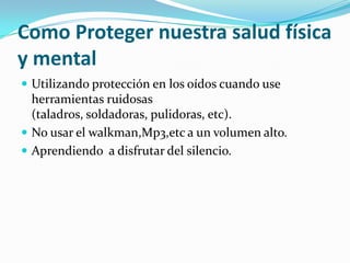 Como Proteger nuestra salud física
y mental
 Utilizando protección en los oídos cuando use
  herramientas ruidosas
  (taladros, soldadoras, pulidoras, etc).
 No usar el walkman,Mp3,etc a un volumen alto.
 Aprendiendo a disfrutar del silencio.
 