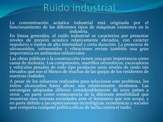 La contaminación acústica industrial está originada por el
funcionamiento de los diferentes tipos de máquinas existentes en la
                               industria.
En líneas generales, el ruido industrial se caracteriza por presentar
niveles de presión acústica relativamente elevados, con carácter
impulsivo o ruidos de alta intensidad y corta duración. La presencia de
ultrasonidos, infrasonidos y vibraciones reviste también una gran
importancia en ambientes industriales.
Las obras públicas o la construcción tienen una gran importancia como
causa de molestia. Los compresores, martillos neumáticos, excavadoras
y vehículos pesados de todo tipo producen unos niveles de ruido tan
elevados que son el blanco de muchas de las quejas de los residentes de
nuestras ciudades.
A pesar de los esfuerzos realizados para solucionar este problema, los
éxitos alcanzados hasta ahora son relativamente modestos. Las
estrategias adoptadas difieren considerablemente de unos países a
otros , en parte como consecuencia de la diferente sensibilidad que
muestran esas mismas sociedades ante el fenómeno que nos ocupa, y
en parte debido a las repercusiones tecnológicas, económicas y sociales
que comporta cualquier política eficaz de lucha contra el ruido.
 