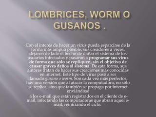 Con el interés de hacer un virus pueda esparcirse de la
forma más amplia posible, sus creadores a veces,
dejaron de lado el hecho de dañar el sistema de los
usuarios infectados y pasaron a programar sus virus
de forma que sólo se repliquen, sin el objetivo de
causar graves daños al sistema. De esta forma, sus
autores tratan de hacer sus creaciones más conocidas
en internet. Este tipo de virus pasó a ser
llamado gusano o worm. Son cada vez más perfectos,
hay una versión que al atacar la computadora, no sólo
se replica, sino que también se propaga por internet
enviándose
a los e-mail que están registrados en el cliente de e-
mail, infectando las computadoras que abran aquel e-
mail, reiniciando el ciclo.
 