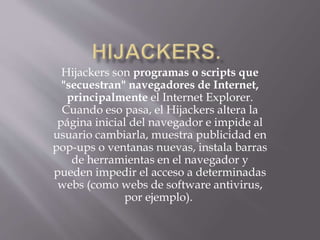 Hijackers son programas o scripts que
"secuestran" navegadores de Internet,
principalmente el Internet Explorer.
Cuando eso pasa, el Hijackers altera la
página inicial del navegador e impide al
usuario cambiarla, muestra publicidad en
pop-ups o ventanas nuevas, instala barras
de herramientas en el navegador y
pueden impedir el acceso a determinadas
webs (como webs de software antivirus,
por ejemplo).
 