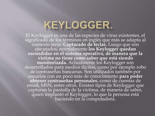 El Keylogger es una de las especies de virus existentes, el
significado de los términos en inglés que más se adapta al
contexto sería: Capturado de teclas. Luego que son
ejecutados, normalmente los Keylogger quedan
escondidos en el sistema operativo, de manera que la
víctima no tiene como saber que está siendo
monitorizada. Actualmente los Keylogger son
desarrollados para medios ilícitos, como por ejemplo robo
de contraseñas bancarias. Son utilizados también por
usuarios con un poco más de conocimiento para poder
obtener contraseñas personales, como de cuentas de
email, MSN, entre otros. Existen tipos de Keylogger que
capturan la pantalla de la víctima, de manera de saber,
quien implantó el Keylogger, lo que la persona está
haciendo en la computadora.
 
