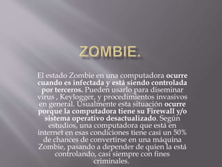 El estado Zombie en una computadora ocurre
cuando es infectada y está siendo controlada
por terceros. Pueden usarlo para diseminar
virus , Keylogger, y procedimientos invasivos
en general. Usualmente esta situación ocurre
porque la computadora tiene su Firewall y/o
sistema operativo desactualizado. Según
estudios, una computadora que está en
internet en esas condiciones tiene casi un 50%
de chances de convertirse en una máquina
Zombie, pasando a depender de quien la está
controlando, casi siempre con fines
criminales.
 