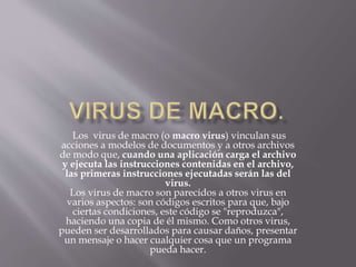 Los virus de macro (o macro virus) vinculan sus
acciones a modelos de documentos y a otros archivos
de modo que, cuando una aplicación carga el archivo
y ejecuta las instrucciones contenidas en el archivo,
las primeras instrucciones ejecutadas serán las del
virus.
Los virus de macro son parecidos a otros virus en
varios aspectos: son códigos escritos para que, bajo
ciertas condiciones, este código se "reproduzca",
haciendo una copia de él mismo. Como otros virus,
pueden ser desarrollados para causar daños, presentar
un mensaje o hacer cualquier cosa que un programa
pueda hacer.
 