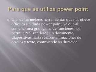  Una de las mejores herramientas que nos ofrece
office es sin duda power point, ya que al
contener una gran gama de funciones nos
permite realizar desde un documento,
diapositivas hasta realizar animaciones de
objetos y texto, controlando su duración.
 