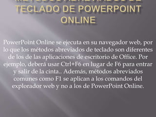 PowerPoint Online se ejecuta en su navegador web, por
lo que los métodos abreviados de teclado son diferentes
de los de las aplicaciones de escritorio de Office. Por
ejemplo, deberá usar Ctrl+F6 en lugar de F6 para entrar
y salir de la cinta.. Además, métodos abreviados
comunes como F1 se aplican a los comandos del
explorador web y no a los de PowerPoint Online.
 