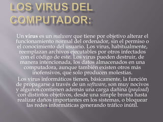 Un virus es un malware que tiene por objetivo alterar el
funcionamiento normal del ordenador, sin el permiso o
el conocimiento del usuario. Los virus, habitualmente,
reemplazan archivos ejecutables por otros infectados
con el código de este. Los virus pueden destruir, de
manera intencionada, los datos almacenados en una
computadora, aunque también existen otros más
inofensivos, que solo producen molestias.
Los virus informáticos tienen, básicamente, la función
de propagarse a través de un software, son muy nocivos
y algunos contienen además una carga dañina (payload)
con distintos objetivos, desde una simple broma hasta
realizar daños importantes en los sistemas, o bloquear
las redes informáticas generando tráfico inútil.
 