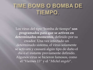 Los virus del tipo "bomba de tiempo" son
programados para que se activen en
determinados momentos, definido por su
creador. Una vez infectado un
determinado sistema, el virus solamente
se activará y causará algún tipo de daño el
día o el instante previamente definido.
Algunos virus se hicieron famosos, como
el "Viernes 13" y el "Michel angeló".
 