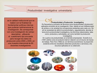 
Productividad investigativa universitaria
es la calidad institucional que se
realizó con la finalidad de
fundamentar políticas internas
que pudieran redimensionar la
investigación. Se corresponde
con una investigación de campo
descriptiva, utilizando
el cuestionario tipo encuesta
para recoger los datos de
producción entre 2000 y 2005, en
una muestra intencional de 80
docentes investigadores
Productividad y Producción Investigativa
Es frecuente la confusión de términos como “productividad”y “producción”,
aplicados al ámbito de la investigación. Esto, debido al uso indiferenciado
de ambos y a la variedad de concepciones existentes para cada uno. De
ahí la necesidad de definir la productividad y, seguidamente, abordar el
tema de la productividad investigativa y los términos relacionados, tales
como: productos y actividades, así como también la producción
investigativa.
En cuanto a la productividad, en el ámbito empresarial, Everett et al.,
(1991) define como el producto total en relación con el insumo de fuerza
de trabajo. Para Toro (1992) es -en términos económicos- la proporción
existente entre los resultados obtenidos (productos o servicios) y los
recursos aplicados en su obtención.
 