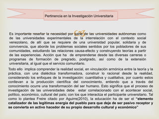 
Pertinencia en la Investigación Universitaria
Es importante reseñar la necesidad por parte de las universidades autónomas como
de las universidades experimentales de la interrelación con el contexto social
venezolano, de allí que se requiere de una universidad popular, solidaria y de
convivencia, que aborde los problemas sociales sentidos por los pobladores de sus
comunidades, estudiando las relaciones causa-efecto y construyendo teorías a partir
de las experiencias. Acción que ha de emprenderse desde las diversas carreras o
programas de formación de pregrado, postgrado, así como de la extensión
universitaria, al igual que el servicio comunitario.
Todo ello implica comprender la realidad social, en vinculación armónica entre la teoría y la
práctica, con una dialéctica transformadora, construir lo racional desde la realidad,
considerando los enfoques de la investigación: cuantitativa y cualitativa, por cuanto estos
conllevan a la producción científica del conocimiento, entiendo que a través del
conocimiento ocurre una transformación del ser humano. Esto significa que el proceso de
investigación de las universidades debe estar correlacionado con el acontecer social,
político, económico, cultural del país; con los que interactúa el participante universitario. Tal
como lo plantea Freire citado por Aguirre(2010), la educación ha de ser el “elemento
catalizador de las legítimas energía del pueblo para que deje de ser pasivo receptor y
se convierta en activo hacedor de su propio desarrollo cultural y económico”
 
