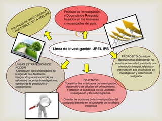 
Políticas de Investigación
y Docencia de Posgrado
basados en los intereses
y necesidades del país.
PROPOSITO Contribuir
efectivamente al desarrollo de
nuestra universidad, mediante una
orientación integral, efectiva y
ordenada de sus actividades de
investigación y docencia de
postgrado.
OBJETIVOS
Consolidar las actividades de investigación,
desarrollo y de difusión del conocimiento.
Fortalecer la capacidad de las unidades
investigación y los subprogramas.
Orientar las acciones de la investigación y del
postgrado basada en la búsqueda de la calidad
intelectual
Línea de investigación UPEL IPB
LINEAS ESTRATÉGICAS DE
ACCIÓN
Constituyen ejes ordenadores de
la Agenda que facilitan la
integración y continuidad de los
esfuerzos docentes/Investigadores,
equipos de la producción y
conocimiento
 