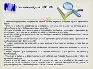 -Desarrollar el programa de postgrado con base en criterios de gestión de calidad, equidad y pertinencia
social...
-Fortalecer la plataforma académica, de investigación, e investigación, técnica y de servicios, para el
óptimo funcionamiento de los programas de postgrado.
-Concebir el circulo como espacio para la investigación, profundizar, generación y divulgación del
conocimiento, para promover el cambio y actualización en el aspecto educativo.
-Promover, difundir y divulgar la producción de investigaciones llevada acabo por la comunidad upelista
en todos sus niveles...
-Consolidar la cultura evaluativa como un proceso permanente para valorar la calidad y pertinencia del
quehacer académico y de investigación.
-Promover mecanismos de integración, a nivel nacional e internacional, conducta a todo tipo de
cooperación
-Promover la elaboración y el desarrollo se planes de formación de recursos profesionales vinculados al
postgrado...
-Generar proyectos que correspondan a la realidad comunitaria y sus procesos de cambio y
transformación.
-Consolidar la cultura y la ética investigativa universitarias para fortalecer los principios y valores de
comunidad académica
-Garantizar que el proceso de admisión al postgrado se base en la equidad, en las condiciones
académicas de los aspirantes y en la naturaleza del subprograma. Desarrollar los programas de
pregrado y postgrado con la investigación como eje curricular transversal.
Línea de investigación UPEL IPB
 