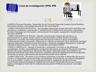 CAMPOS Proceso Educativo. Desarrollo Social Currículo Desarrollo Gestión Social Modelos
Educativos Ciencia y Tecnología Generación de Conocimiento
-CAMPO PROCESO EDUCATIVO : Son aquellas situaciones propias del hecho educativo que
permiten su evaluación, intervención y transformación Calidad de la educación. Educación y
frontera Tecnología de información y comunicación Innovación, evaluación y transformación
educativa ÁREAS
-CAMPO DESARROLLO SOCIAL : Atiende a la formación integral del individuo y su
participación en la acción social. Cultura y arte Desarrollo humano Gestión de riesgo
Integración y escuela comunidad Desarrollo del recurso humano Cultura investigativa
Comunicación social y educación. Educación en valores La exclusión de la educación Identidad
regional, Nacional y latinoamericana Educación y desarrollo endógeno Educación y desarrollo
estudiantil Salud Educación, cultura y desarrollo sustentable ÁREAS
-CAMPO CURRÍCULO : Atiende al desarrollo y evaluación curricular en las diferentes
modalidades, niveles, especialidades y programas educativos en general. Educación lingüística
Gestión de riesgo Calidad de la educación Formación matemática para una población en
desarrollo Educación para niños Formación científica para todos Pertinencia de los programas
de formación inicial y permanente del docente Educación física ÁREAS
-CAMPO GESTIÓN : Se refiere a los procesos orientados a impulsar el desarrollo del recurso
humano, la integración de las funciones universitarias, el fomento de una cultura investigativa
con la comunidad y acorde con las políticas educativa. Integración de las funciones
universitarias Alianza estratégicas Calidad de la educación Desarrollo del recurso humano
Cultura investigativa Gerencia de instituciones educativas Políticas educativas nacionales
ÁREAS
Línea de investigación UPEL IPB
 