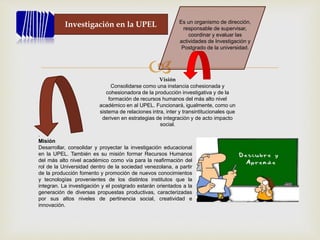 
Investigación en la UPEL Es un organismo de dirección,
responsable de supervisar,
coordinar y evaluar las
actividades de Investigación y
Postgrado de la universidad.
Visión
Consolidarse como una instancia cohesionada y
cohesionadora de la producción investigativa y de la
formación de recursos humanos del más alto nivel
académico en al UPEL. Funcionará, igualmente, como un
sistema de relaciones intra, inter y transintitucionales que
deriven en estrategias de integración y de acto impacto
social.
.
Misión
Desarrollar, consolidar y proyectar la investigación educacional
en la UPEL. También es su misión formar Recursos Humanos
del más alto nivel académico como vía para la reafirmación del
rol de la Universidad dentro de la sociedad venezolana, a partir
de la producción fomento y promoción de nuevos conocimientos
y tecnologías provenientes de los distintos institutos que la
integran. La investigación y el postgrado estarán orientados a la
generación de diversas propuestas productivas, caracterizadas
por sus altos niveles de pertinencia social, creatividad e
innovación.
 