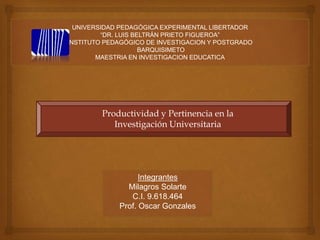 UNIVERSIDAD PEDAGÓGICA EXPERIMENTAL LIBERTADOR
“DR. LUIS BELTRÁN PRIETO FIGUEROA”
INSTITUTO PEDAGÓGICO DE INVESTIGACION Y POSTGRADO
BARQUISIMETO
MAESTRIA EN INVESTIGACION EDUCATICA
Integrantes
Milagros Solarte
C.I. 9.618.464
Prof. Oscar Gonzales
Productividad y Pertinencia en la
Investigación Universitaria
 