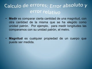 • Medir es comparar cierta cantidad de una magnitud, con
otra cantidad de la misma que se ha elegido como
unidad patrón. Por ejemplo, para medir longitudes las
comparamos con su unidad patrón, el metro.
• Magnitud es cualquier propiedad de un cuerpo que
puede ser medida.
 