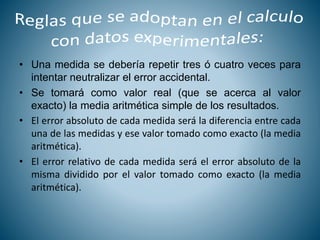 • Una medida se debería repetir tres ó cuatro veces para
intentar neutralizar el error accidental.
• Se tomará como valor real (que se acerca al valor
exacto) la media aritmética simple de los resultados.
• El error absoluto de cada medida será la diferencia entre cada
una de las medidas y ese valor tomado como exacto (la media
aritmética).
• El error relativo de cada medida será el error absoluto de la
misma dividido por el valor tomado como exacto (la media
aritmética).
 