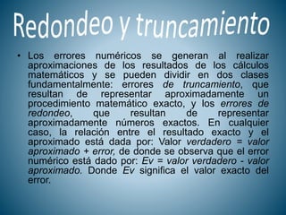 • Los errores numéricos se generan al realizar
aproximaciones de los resultados de los cálculos
matemáticos y se pueden dividir en dos clases
fundamentalmente: errores de truncamiento, que
resultan de representar aproximadamente un
procedimiento matemático exacto, y los errores de
redondeo, que resultan de representar
aproximadamente números exactos. En cualquier
caso, la relación entre el resultado exacto y el
aproximado está dada por: Valor verdadero = valor
aproximado + error, de donde se observa que el error
numérico está dado por: Ev = valor verdadero - valor
aproximado. Donde Ev significa el valor exacto del
error.
 