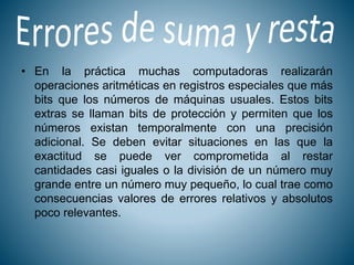 • En la práctica muchas computadoras realizarán
operaciones aritméticas en registros especiales que más
bits que los números de máquinas usuales. Estos bits
extras se llaman bits de protección y permiten que los
números existan temporalmente con una precisión
adicional. Se deben evitar situaciones en las que la
exactitud se puede ver comprometida al restar
cantidades casi iguales o la división de un número muy
grande entre un número muy pequeño, lo cual trae como
consecuencias valores de errores relativos y absolutos
poco relevantes.
 