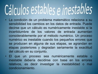 • La condición de un problema matemático relaciona a su
sensibilidad los cambios en los datos de entrada. Puede
decirse que un cálculo es numéricamente inestable si la
incertidumbre de los valores de entrada aumentan
considerablemente por el método numérico. Un proceso
numérico es inestable cuando los pequeños errores que
se producen en alguna de sus etapas, se agrandan en
etapas posteriores y degradan seriamente la exactitud
del cálculo en su conjunto.
• El que un proceso sea numéricamente estable o
inestable debería decidirse con base en los errores
relativos, es decir investigar la inestabilidad o mal
condicionamiento.
 