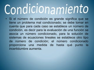 • Si el número de condición es grande significa que se
tiene un problema mal condicionado; se debe tomar en
cuenta que para cada caso se establece un número de
condición, es decir para la evaluación de una función se
asocia un número condicionado, para la solución de
sistemas de ecuaciones lineales se establece otro tipo
de número de condición; el número condicionado
proporciona una medida de hasta qué punto la
incertidumbre aumenta.
 