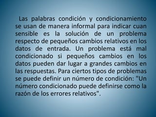 Las palabras condición y condicionamiento
se usan de manera informal para indicar cuan
sensible es la solución de un problema
respecto de pequeños cambios relativos en los
datos de entrada. Un problema está mal
condicionado si pequeños cambios en los
datos pueden dar lugar a grandes cambios en
las respuestas. Para ciertos tipos de problemas
se puede definir un número de condición: "Un
número condicionado puede definirse como la
razón de los errores relativos".
 