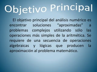 El objetivo principal del análisis numérico es
encontrar soluciones “aproximadas” a
problemas complejos utilizando sólo las
operaciones más simples de la aritmética. Se
requiere de una secuencia de operaciones
algebraicas y lógicas que producen la
aproximación al problema matemático.
 