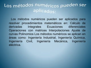 Los métodos numéricos pueden ser aplicados para
resolver procedimientos matemáticos en: Cálculo de
derivadas Integrales Ecuaciones diferenciales
Operaciones con matrices Interpolaciones Ajuste de
curvas Polinomios Los métodos numéricos se aplican en
áreas como: Ingeniería Industrial, Ingeniería Química,
Ingeniería Civil, Ingeniería Mecánica, Ingeniería
eléctrica.
 