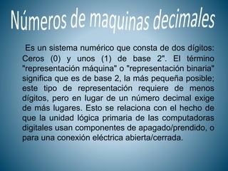 Es un sistema numérico que consta de dos dígitos:
Ceros (0) y unos (1) de base 2". El término
"representación máquina" o "representación binaria"
significa que es de base 2, la más pequeña posible;
este tipo de representación requiere de menos
dígitos, pero en lugar de un número decimal exige
de más lugares. Esto se relaciona con el hecho de
que la unidad lógica primaria de las computadoras
digitales usan componentes de apagado/prendido, o
para una conexión eléctrica abierta/cerrada.
 