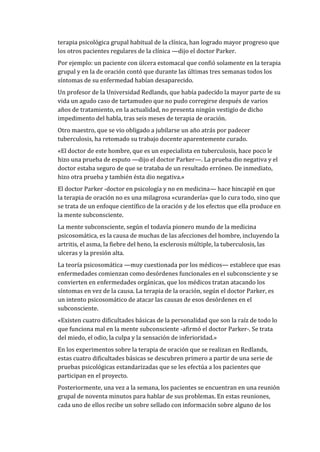 terapia psicológica grupal habitual de la clínica, han logrado mayor progreso que
los otros pacientes regulares de la clínica —dijo el doctor Parker.
Por ejemplo: un paciente con úlcera estomacal que confió solamente en la terapia
grupal y en la de oración contó que durante las últimas tres semanas todos los
síntomas de su enfermedad habían desaparecido.
Un profesor de la Universidad Redlands, que había padecido la mayor parte de su
vida un agudo caso de tartamudeo que no pudo corregirse después de varios
años de tratamiento, en la actualidad, no presenta ningún vestigio de dicho
impedimento del habla, tras seis meses de terapia de oración.
Otro maestro, que se vio obligado a jubilarse un año atrás por padecer
tuberculosis, ha retomado su trabajo docente aparentemente curado.
«El doctor de este hombre, que es un especialista en tuberculosis, hace poco le
hizo una prueba de esputo —dijo el doctor Parker—. La prueba dio negativa y el
doctor estaba seguro de que se trataba de un resultado erróneo. De inmediato,
hizo otra prueba y también ésta dio negativa.»
El doctor Parker -doctor en psicología y no en medicina— hace hincapié en que
la terapia de oración no es una milagrosa «curandería» que lo cura todo, sino que
se trata de un enfoque científico de la oración y de los efectos que ella produce en
la mente subconsciente.
La mente subconsciente, según el todavía pionero mundo de la medicina
psicosomática, es la causa de muchas de las afecciones del hombre, incluyendo la
artritis, el asma, la fiebre del heno, la esclerosis múltiple, la tuberculosis, las
ulceras y la presión alta.
La teoría psicosomática —muy cuestionada por los médicos— establece que esas
enfermedades comienzan como desórdenes funcionales en el subconsciente y se
convierten en enfermedades orgánicas, que los médicos tratan atacando los
síntomas en vez de la causa. La terapia de la oración, según el doctor Parker, es
un intento psicosomático de atacar las causas de esos desórdenes en el
subconsciente.
«Existen cuatro dificultades básicas de la personalidad que son la raíz de todo lo
que funciona mal en la mente subconsciente -afirmó el doctor Parker-. Se trata
del miedo, el odio, la culpa y la sensación de inferioridad.»
En los experimentos sobre la terapia de oración que se realizan en Redlands,
estas cuatro dificultades básicas se descubren primero a partir de una serie de
pruebas psicológicas estandarizadas que se les efectúa a los pacientes que
participan en el proyecto.
Posteriormente, una vez a la semana, los pacientes se encuentran en una reunión
grupal de noventa minutos para hablar de sus problemas. En estas reuniones,
cada uno de ellos recibe un sobre sellado con información sobre alguno de los
 