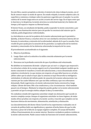 En este libro, nuestro propósito es develar el misterio de cómo trabaja la mente, con el
fin de conocer mejor su modo de operar. En estado relajado, la mente subjetiva sale a la
superficie y comienza a trabajar sobre los patrones sugeridos por el sanador. La acción
cinética de la mente luego entra en acción a través del nervio vago. En el lapso entre que
te duermes y te despiertas, la mente atraviesa su esclavitud material y los límites del
tiempo y del espacio e impone su libertad innata.
El doctor Evans, un estudiante de Quimby, podía suspender la mente consciente y, por
medio de una iluminación interior pero sin perder la conciencia del exterior que lo
rodeaba, podía diagnosticar enfermedades.
La clarividencia es uno de los poderes de la mente subconsciente que le permitió a
Quimby, al doctor Evans y a muchos otros ver con claridad la estructura interna del ser
humano, la naturaleza y extensión de la enfermedad, además de lo que la causaba. Esto
resultó de gran ayuda para la sanación de los pacientes. La explicación de los motivos
mentales y emocionales de las dolencias solucionaba la mayoría de los casos.
El procedimiento acostumbrado es el siguiente:
1. Observa el problema.
2. Luego, fíjate cuál es la solución o la salida conocida solamente por la mente
subconsciente.
3. Descansa con la profunda convicción de que el problema está solucionado.
No debilites tu tratamiento diciendo: «¡Espero que así sea!» o «¡Seguro que mejorará!».
La estructura celular de tu cuerpo seguirá con fe y honestidad cualquier modelo que la
mente consciente le transfiera a través del subconsciente, a veces denominado mente
subjetiva o involuntaria. Lo que sientas con respecto a lo que debe hacerse es «el jefe».
¡Debes saber que la salud es tuya! ¡Que la armonía es tuya! Desarrolla tu inteligencia
volviéndote el vehículo del infinito poder de sanación de la mente subconsciente. Las
razones por las cuales fallamos son: que nos falta confianza y que nos esforzamos
demasiado. Hazle sugerencias a la mente subconsciente hasta convencerla y luego
relájate. Líbrate del tema. Dile a las condiciones y a las circunstancias: «Esto también
pasará con el tiempo». Mediante la relajación puedes grabar en la mente subconsciente
y permitir así que la energía cinética adopte la idea y la materialice.
Un cuidadoso estudio del organismo unicelular simple nos demuestra qué sucede en
nuestro complejo cuerpo. Aunque el organismo unicelular no tiene órganos, de todos
modos ofrece pruebas con respecto a la mente: acción y reacción que cumplen con las
funciones básicas de movimiento, alimentación, asimilación y eliminación.
Los descubrimientos del doctor Alexis Carrell en los experimentos realizados con el
corazón de pollitos bebé son significativos y apuntan al hecho básico de que la vida
funciona a pesar de la falta de un equipo orgánico completo. El cuerpo del hombre
refleja el funcionamiento de su mente interior. Nuestros verdaderos poderes residen en
la mente subconsciente. Nadie conoce todas las funciones de la mente subconsciente,
 