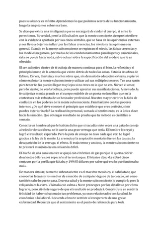 pues su alcance es infinito. Aprendemos lo que podemos acerca de su funcionamiento,
luego la empleamos sobre esa base.
Se dice que existe una inteligencia que se encargará de cuidar el cuerpo, si así se lo
permitimos. Es verdad, pero la dificultad es que la mente consciente siempre interfiere
con la evidencia aportada por sus cinco sentidos, que se basa en las apariencias externas
y nos lleva a dejarnos influir por las falsas creencias, los miedos y las opiniones en
general. Cuando en la mente subconsciente se registran el miedo, las falsas creencias y
los modelos negativos, por medio de los condicionamientos psicológicos y emocionales,
ésta no puede hacer nada, salvo actuar sobre la especificación del modelo que le es
ofrecido.
El ser subjetivo dentro de ti trabaja de manera continua para el bien, la reflexión y el
principio innato de la armonía que existe detrás de todas las cosas. Estudia las obras de
Edison, Carver, Einstein y muchos otros que, sin demasiada educación externa, supieron
cómo explotar la mente subconsciente y utilizar así sus múltiples tesoros. Ten una razón
para tener fe. No puedes llegar muy lejos si no crees en lo que no ves. No veo el amor,
pero lo siento; no veo la belleza, pero puedo apreciar sus manifestaciones. A menudo, la
fe subjetiva es más grande en el cuerpo endeble de un poeta melancólico que en la
contextura más robusta de un boxeador profesional. Nuestro mayor error es la falta de
confianza en los poderes de la mente subconsciente. Familiarízate con tus poderes
internos. ¿De qué sirve conocer el principio que establece que eres perfecto, si no
puedes exteriorizarlo? La realización personal, sumada al sentimiento, es la única clave
hacia la sanación. Que obtengas resultado no prueba que tu método es científico o
sensato.
Conocí a un hombre al que le habían dicho que si sacudía siete veces una pata de conejo
alrededor de su cabeza, se le caería una gran verruga que tenía. El hombre lo creyó y
logró el resultado esperado. Pero la pata de conejo no tuvo nada que ver. Lo logró
gracias a la ley de la mente. La creencia y la aceptación mentales fueron las causas; la
desaparición de la verruga, el efecto. Si estás tenso y ansioso, la mente subconsciente no
te prestará atención en una situación difícil.
El dueño de una casa una vez se quejó con el técnico de gas porque le quería cobrar
doscientos dólares por repararle el termotanque. El técnico dijo: «Le cobré cinco
centavos por la perilla que faltaba y 199,95 dólares por saber qué era lo que funcionaba
mal».
De manera similar, tu mente subconsciente es el maestro mecánico, el sabelotodo que
conoce las formas y los medios de sanación de cualquier órgano de tu cuerpo, así como
también sabe lo que te pasa. Decreta salud y la mente subconsciente lo cumplirá; pero la
relajación es la clave. «Tómalo con calma.» No te preocupes por los detalles o por cómo
lograrlo, pero siéntete seguro de que el resultado se producirá. Concéntrate en sentir la
felicidad de haber solucionado tus problemas, ya sean relacionados con la salud, lo
económico o lo laboral. Recuerda cómo te sentiste al recuperarte de una grave
enfermedad. Recuerda que el sentimiento es el punto de referencia para toda
 