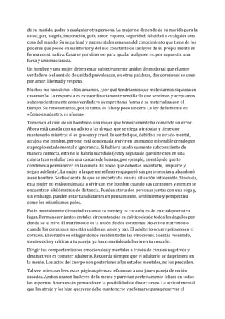 de su marido, padre o cualquier otra persona. La mujer no depende de su marido para la
salud, paz, alegría, inspiración, guía, amor, riqueza, seguridad, felicidad o cualquier otra
cosa del mundo. Su seguridad y paz mentales emanan del conocimiento que tiene de los
poderes que posee en su interior y del uso constante de las leyes de su propia mente en
forma constructiva. Casarse por dinero o para igualar a alguien es, por supuesto, una
farsa y una mascarada.
Un hombre y una mujer deben estar subjetivamente unidos de modo tal que el amor
verdadero o el sentido de unidad prevalezcan, en otras palabras, dos corazones se unen
por amor, libertad y respeto.
Muchos me han dicho: «Nos amamos, ¿por qué tendríamos que molestarnos siquiera en
casarnos?». La respuesta es extraordinariamente sencilla: lo que sentimos y aceptamos
subconscientemente como verdadero siempre toma forma o se materializa con el
tiempo. Su razonamiento, por lo tanto, es falso y poco sincero. La ley de la mente es:
«Como es adentro, es afuera».
Tomemos el caso de un hombre o una mujer que honestamente ha cometido un error.
Ahora está casada con un adicto a las drogas que se niega a trabajar y tiene que
mantenerlo mientras él es grosero y cruel. Es verdad que, debido a su estado mental,
atrajo a ese hombre, pero no está condenada a vivir en un mundo miserable creado por
su propio estado mental o ignorancia. Si hubiera usado su mente subconsciente de
manera correcta, esto no le habría sucedido (estoy segura de que si te caes en una
cuneta tras resbalar con una cáscara de banana, por ejemplo, es estúpido que te
condenes a permanecer en la cuneta. Es obvio que deberías levantarte, limpiarte y
seguir adelante). La mujer a la que me refiero empaquetó sus pertenencias y abandonó
a ese hombre. Se dio cuenta de que se encontraba en una situación intolerable. Sin duda,
esta mujer no está condenada a vivir con ese hombre cuando sus corazones y mentes se
encuentran a kilómetros de distancia. Puedes atar a dos personas juntas con una soga y,
sin embargo, pueden estar tan distantes en pensamiento, sentimiento y perspectiva
como los mismísimos polos.
Estás mentalmente divorciado cuando tu mente y tu corazón están en cualquier otro
lugar. Permanecer juntos en tales circunstancias es caótico desde todos los ángulos por
donde se lo mire. El matrimonio es la unión de dos corazones. No existe matrimonio
cuando los corazones no están unidos en amor y paz. El adulterio ocurre primero en el
corazón. El corazón es el lugar donde residen todas las emociones. Si estás resentido,
sientes odio y críticas a tu pareja, ya has cometido adulterio en tu corazón.
Dirigir tus comportamientos emocionales y mentales a través de canales negativos y
destructivos es cometer adulterio. Recuerda siempre que el adulterio se da primero en
la mente. Los actos del cuerpo son posteriores a los estados mentales, no los preceden.
Tal vez, mientras lees estas páginas piensas: «Conozco a una joven pareja de recién
casados. Ambos usaron las leyes de la mente y parecían perfectamente felices en todos
los aspectos. Ahora están pensando en la posibilidad de divorciarse». La actitud mental
que los atrajo y los hizo quererse debe mantenerse y reforzarse para preservar el
 