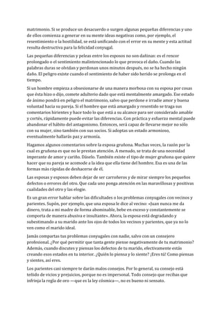 matrimonio. Si se produce un desacuerdo o surgen algunas pequeñas diferencias y uno
de ellos comienza a generar en su mente ideas negativas como, por ejemplo, el
resentimiento o la hostilidad, se está unificando con el error en su mente y esta actitud
resulta destructiva para la felicidad conyugal.
Las pequeñas diferencias y peleas entre los esposos no son dañinas: es el rencor
prolongado o el sentimiento malintencionado lo que provoca el daño. Cuando las
palabras duras se olvidan y perdonan unos minutos después, no se ha hecho ningún
daño. El peligro existe cuando el sentimiento de haber sido herido se prolonga en el
tiempo.
Si un hombre empieza a obsesionarse de una manera morbosa con su esposa por cosas
que ésta hizo o dijo, comete adulterio dado que está mentalmente amargado. Ese estado
de ánimo pondrá en peligro el matrimonio, salvo que perdone e irradie amor y buena
voluntad hacia su pareja. Si el hombre que está amargado y resentido se traga sus
comentarios hirientes y hace todo lo que está a su alcance para ser considerado amable
y cortés, rápidamente puede evitar las diferencias. Con práctica y esfuerzo mental puede
abandonar el hábito del antagonismo. Entonces, será capaz de llevarse mejor no sólo
con su mujer, sino también con sus socios. Si adoptas un estado armonioso,
eventualmente hallarás paz y armonía.
Hagamos algunos comentarios sobre la esposa gruñona. Muchas veces, la razón por la
cual es gruñona es que no le prestan atención. A menudo, se trata de una necesidad
imperante de amor y cariño. Dáselo. También existe el tipo de mujer gruñona que quiere
hacer que su pareja se acomode a la idea que ella tiene del hombre. Esa es una de las
formas más rápidas de deshacerse de él.
Las esposas y esposos deben dejar de ser carroñeros y de mirar siempre los pequeños
defectos o errores del otro. Que cada uno ponga atención en las maravillosas y positivas
cualidades del otro y las elogie.
Es un gran error hablar sobre las dificultades o los problemas conyugales con vecinos y
parientes. Supón, por ejemplo, que una esposa le dice al vecino: «Juan nunca me da
dinero, trata a mi madre de forma abominable, bebe en exceso y constantemente se
comporta de manera abusiva e insultante». Ahora, la esposa está degradando y
subestimando a su marido ante los ojos de todos los vecinos y parientes, que ya no lo
ven como el marido ideal.
Jamás compartas tus problemas conyugales con nadie, salvo con un consejero
profesional. ¿Por qué permitir que tanta gente piense negativamente de tu matrimonio?
Además, cuando discutes y piensas los defectos de tu marido, efectivamente estás
creando esos estados en tu interior. ¿Quién lo piensa y lo siente? ¡Eres tú! Como piensas
y sientes, así eres.
Los parientes casi siempre te darán malos consejos. Por lo general, su consejo está
teñido de vicios y prejuicios, porque no es impersonal. Todo consejo que recibas que
infrinja la regla de oro —que es la ley cósmica—, no es bueno ni sensato.
 